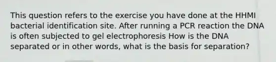 This question refers to the exercise you have done at the HHMI bacterial identification site. After running a PCR reaction the DNA is often subjected to gel electrophoresis How is the DNA separated or in other words, what is the basis for separation?