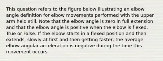 This question refers to the figure below illustrating an elbow angle definition for elbow movements performed with the upper arm held still. Note that the elbow angle is zero in full extension and that the elbow angle is positive when the elbow is flexed. True or False: If the elbow starts in a flexed position and then extends, slowly at first and then getting faster, the average elbow angular acceleration is negative during the time this movement occurs.