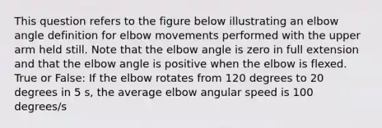 This question refers to the figure below illustrating an elbow angle definition for elbow movements performed with the upper arm held still. Note that the elbow angle is zero in full extension and that the elbow angle is positive when the elbow is flexed. True or False: If the elbow rotates from 120 degrees to 20 degrees in 5 s, the average elbow angular speed is 100 degrees/s