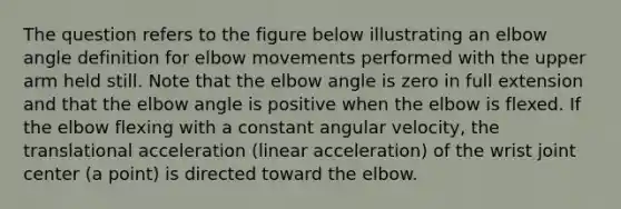 The question refers to the figure below illustrating an elbow angle definition for elbow movements performed with the upper arm held still. Note that the elbow angle is zero in full extension and that the elbow angle is positive when the elbow is flexed. If the elbow flexing with a constant angular velocity, the translational acceleration (linear acceleration) of the wrist joint center (a point) is directed toward the elbow.