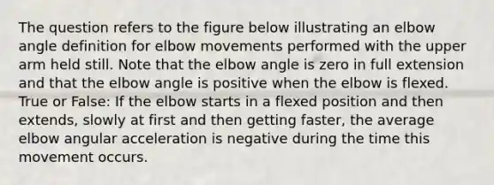 The question refers to the figure below illustrating an elbow angle definition for elbow movements performed with the upper arm held still. Note that the elbow angle is zero in full extension and that the elbow angle is positive when the elbow is flexed. True or False: If the elbow starts in a flexed position and then extends, slowly at first and then getting faster, the average elbow angular acceleration is negative during the time this movement occurs.