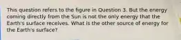 This question refers to the figure in Question 3. But the energy coming directly from the Sun is not the only energy that the Earth's surface receives. What is the other source of energy for the Earth's surface?