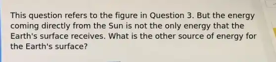 This question refers to the figure in Question 3. But the energy coming directly from the Sun is not the only energy that the Earth's surface receives. What is the other source of energy for the Earth's surface?