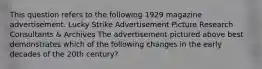 This question refers to the following 1929 magazine advertisement. Lucky Strike Advertisement Picture Research Consultants & Archives The advertisement pictured above best demonstrates which of the following changes in the early decades of the 20th century?