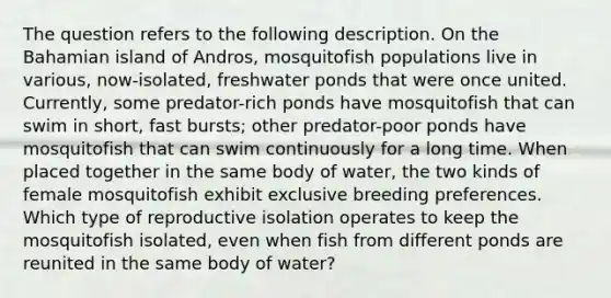 The question refers to the following description. On the Bahamian island of Andros, mosquitofish populations live in various, now-isolated, freshwater ponds that were once united. Currently, some predator-rich ponds have mosquitofish that can swim in short, fast bursts; other predator-poor ponds have mosquitofish that can swim continuously for a long time. When placed together in the same body of water, the two kinds of female mosquitofish exhibit exclusive breeding preferences. Which type of reproductive isolation operates to keep the mosquitofish isolated, even when fish from different ponds are reunited in the same body of water?