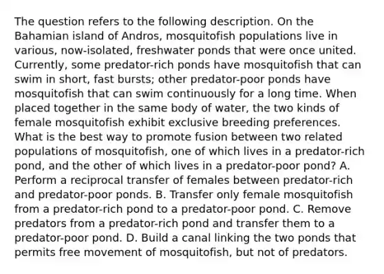 The question refers to the following description. On the Bahamian island of Andros, mosquitofish populations live in various, now-isolated, freshwater ponds that were once united. Currently, some predator-rich ponds have mosquitofish that can swim in short, fast bursts; other predator-poor ponds have mosquitofish that can swim continuously for a long time. When placed together in the same body of water, the two kinds of female mosquitofish exhibit exclusive breeding preferences. What is the best way to promote fusion between two related populations of mosquitofish, one of which lives in a predator-rich pond, and the other of which lives in a predator-poor pond? A. Perform a reciprocal transfer of females between predator-rich and predator-poor ponds. B. Transfer only female mosquitofish from a predator-rich pond to a predator-poor pond. C. Remove predators from a predator-rich pond and transfer them to a predator-poor pond. D. Build a canal linking the two ponds that permits free movement of mosquitofish, but not of predators.