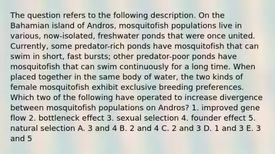 The question refers to the following description. On the Bahamian island of Andros, mosquitofish populations live in various, now-isolated, freshwater ponds that were once united. Currently, some predator-rich ponds have mosquitofish that can swim in short, fast bursts; other predator-poor ponds have mosquitofish that can swim continuously for a long time. When placed together in the same body of water, the two kinds of female mosquitofish exhibit exclusive breeding preferences. Which two of the following have operated to increase divergence between mosquitofish populations on Andros? 1. improved gene flow 2. bottleneck effect 3. sexual selection 4. founder effect 5. natural selection A. 3 and 4 B. 2 and 4 C. 2 and 3 D. 1 and 3 E. 3 and 5