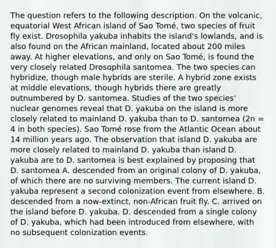 The question refers to the following description. On the volcanic, equatorial West African island of Sao Tomé, two species of fruit fly exist. Drosophila yakuba inhabits the island's lowlands, and is also found on the African mainland, located about 200 miles away. At higher elevations, and only on Sao Tomé, is found the very closely related Drosophila santomea. The two species can hybridize, though male hybrids are sterile. A hybrid zone exists at middle elevations, though hybrids there are greatly outnumbered by D. santomea. Studies of the two species' nuclear genomes reveal that D. yakuba on the island is more closely related to mainland D. yakuba than to D. santomea (2n = 4 in both species). Sao Tomé rose from the Atlantic Ocean about 14 million years ago. The observation that island D. yakuba are more closely related to mainland D. yakuba than island D. yakuba are to D. santomea is best explained by proposing that D. santomea A. descended from an original colony of D. yakuba, of which there are no surviving members. The current island D. yakuba represent a second colonization event from elsewhere. B. descended from a now-extinct, non-African fruit fly. C. arrived on the island before D. yakuba. D. descended from a single colony of D. yakuba, which had been introduced from elsewhere, with no subsequent colonization events.