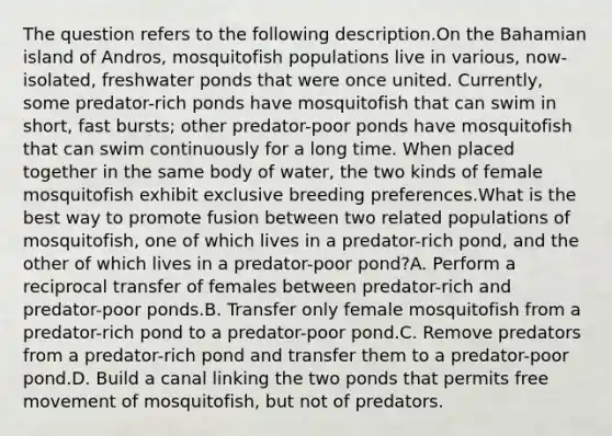 The question refers to the following description.On the Bahamian island of Andros, mosquitofish populations live in various, now-isolated, freshwater ponds that were once united. Currently, some predator-rich ponds have mosquitofish that can swim in short, fast bursts; other predator-poor ponds have mosquitofish that can swim continuously for a long time. When placed together in the same body of water, the two kinds of female mosquitofish exhibit exclusive breeding preferences.What is the best way to promote fusion between two related populations of mosquitofish, one of which lives in a predator-rich pond, and the other of which lives in a predator-poor pond?A. Perform a reciprocal transfer of females between predator-rich and predator-poor ponds.B. Transfer only female mosquitofish from a predator-rich pond to a predator-poor pond.C. Remove predators from a predator-rich pond and transfer them to a predator-poor pond.D. Build a canal linking the two ponds that permits free movement of mosquitofish, but not of predators.