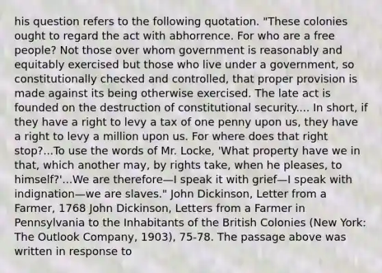 his question refers to the following quotation. "These colonies ought to regard the act with abhorrence. For who are a free people? Not those over whom government is reasonably and equitably exercised but those who live under a government, so constitutionally checked and controlled, that proper provision is made against its being otherwise exercised. The late act is founded on the destruction of constitutional security.... In short, if they have a right to levy a tax of one penny upon us, they have a right to levy a million upon us. For where does that right stop?...To use the words of Mr. Locke, 'What property have we in that, which another may, by rights take, when he pleases, to himself?'...We are therefore—I speak it with grief—I speak with indignation—we are slaves." John Dickinson, Letter from a Farmer, 1768 John Dickinson, Letters from a Farmer in Pennsylvania to the Inhabitants of the British Colonies (New York: The Outlook Company, 1903), 75-78. The passage above was written in response to