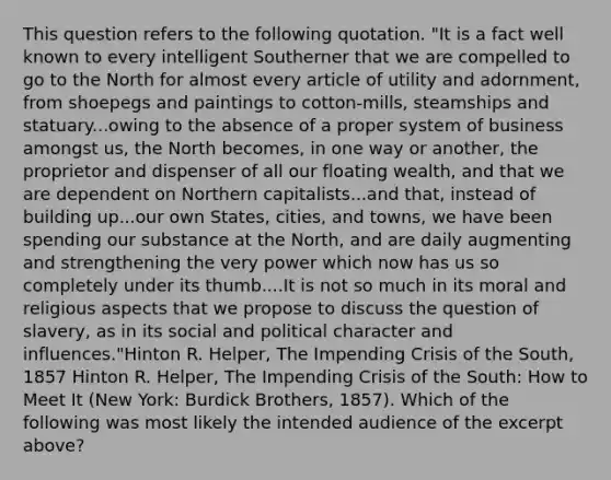 This question refers to the following quotation. "It is a fact well known to every intelligent Southerner that we are compelled to go to the North for almost every article of utility and adornment, from shoepegs and paintings to cotton-mills, steamships and statuary...owing to the absence of a proper system of business amongst us, the North becomes, in one way or another, the proprietor and dispenser of all our floating wealth, and that we are dependent on Northern capitalists...and that, instead of building up...our own States, cities, and towns, we have been spending our substance at the North, and are daily augmenting and strengthening the very power which now has us so completely under its thumb....It is not so much in its moral and religious aspects that we propose to discuss the question of slavery, as in its social and political character and influences."Hinton R. Helper, The Impending Crisis of the South, 1857 Hinton R. Helper, The Impending Crisis of the South: How to Meet It (New York: Burdick Brothers, 1857). Which of the following was most likely the intended audience of the excerpt above?