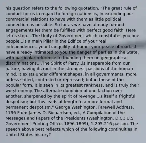 his question refers to the following quotation. "The great rule of conduct for us in regard to foreign nations is, in extending our commercial relations to have with them as little political connection as possible. So far as we have already formed engagements let them be fulfilled with perfect good faith. Here let us stop....The Unity of Government which constitutes you one people...is a main Pillar in the Edifice of your real independence...your tranquility at home; your peace abroad....I have already intimated to you the danger of parties in the State, with particular reference to founding them on geographical discriminations....The Spirit of Party...is inseparable from our nature, having its root in the strongest passions of the human mind. It exists under different shapes, in all governments, more or less stifled, controlled or repressed; but in those of the popular form, it is seen in its greatest rankness, and is truly their worst enemy. The alternate dominion of one faction over another, sharpened by the spirit of revenge...is itself a frightful despotism; but this leads at length to a more formal and permanent despotism." George Washington, Farewell Address, 1796 From James D. Richardson, ed., A Compilation of the Messages and Papers of the Presidents (Washington, D.C.: U.S. Government Printing Office, 1896-1899), 1:205-216 passim. The speech above best reflects which of the following continuities in United States history?