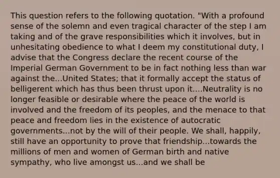 This question refers to the following quotation. "With a profound sense of the solemn and even tragical character of the step I am taking and of the grave responsibilities which it involves, but in unhesitating obedience to what I deem my constitutional duty, I advise that the Congress declare the recent course of the Imperial German Government to be in fact nothing less than war against the...United States; that it formally accept the status of belligerent which has thus been thrust upon it....Neutrality is no longer feasible or desirable where the peace of the world is involved and the freedom of its peoples, and the menace to that peace and freedom lies in the existence of autocratic governments...not by the will of their people. We shall, happily, still have an opportunity to prove that friendship...towards the millions of men and women of German birth and native sympathy, who live amongst us...and we shall be