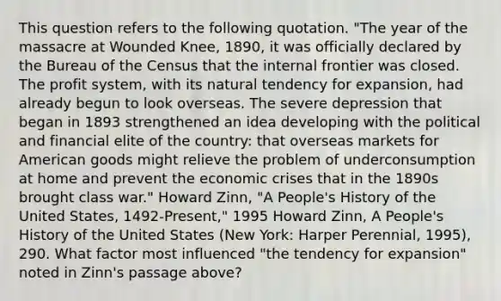 This question refers to the following quotation. "The year of the massacre at Wounded Knee, 1890, it was officially declared by the Bureau of the Census that the internal frontier was closed. The profit system, with its natural tendency for expansion, had already begun to look overseas. The severe depression that began in 1893 strengthened an idea developing with the political and financial elite of the country: that overseas markets for American goods might relieve the problem of underconsumption at home and prevent the economic crises that in the 1890s brought class war." Howard Zinn, "A People's History of the United States, 1492-Present," 1995 Howard Zinn, A People's History of the United States (New York: Harper Perennial, 1995), 290. What factor most influenced "the tendency for expansion" noted in Zinn's passage above?