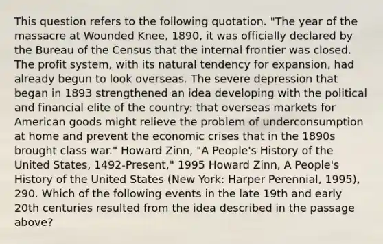 This question refers to the following quotation. "The year of the massacre at Wounded Knee, 1890, it was officially declared by the Bureau of the Census that the internal frontier was closed. The profit system, with its natural tendency for expansion, had already begun to look overseas. The severe depression that began in 1893 strengthened an idea developing with the political and financial elite of the country: that overseas markets for American goods might relieve the problem of underconsumption at home and prevent the economic crises that in the 1890s brought class war." Howard Zinn, "A People's History of the United States, 1492-Present," 1995 Howard Zinn, A People's History of the United States (New York: Harper Perennial, 1995), 290. Which of the following events in the late 19th and early 20th centuries resulted from the idea described in the passage above?