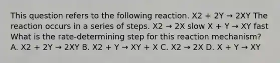 This question refers to the following reaction. X2 + 2Y → 2XY The reaction occurs in a series of steps. X2 → 2X slow X + Y → XY fast What is the rate-determining step for this reaction mechanism? A. X2 + 2Y → 2XY B. X2 + Y → XY + X C. X2 → 2X D. X + Y → XY