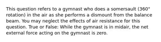 This question refers to a gymnast who does a somersault (360° rotation) in the air as she performs a dismount from the balance beam. You may neglect the effects of air resistance for this question. True or False: While the gymnast is in midair, the net external force acting on the gymnast is zero.