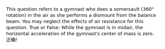 This question refers to a gymnast who does a somersault (360° rotation) in the air as she performs a dismount from the balance beam. You may neglect the effects of air resistance for this question. True or False: While the gymnast is in midair, the horizontal acceleration of the gymnast's center of mass is zero. 正确!