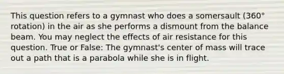 This question refers to a gymnast who does a somersault (360° rotation) in the air as she performs a dismount from the balance beam. You may neglect the effects of air resistance for this question. True or False: The gymnast's center of mass will trace out a path that is a parabola while she is in flight.