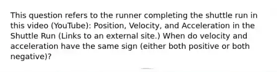 This question refers to the runner completing the shuttle run in this video (YouTube): Position, Velocity, and Acceleration in the Shuttle Run (Links to an external site.) When do velocity and acceleration have the same sign (either both positive or both negative)?