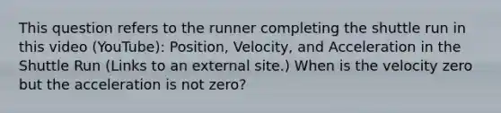 This question refers to the runner completing the shuttle run in this video (YouTube): Position, Velocity, and Acceleration in the Shuttle Run (Links to an external site.) When is the velocity zero but the acceleration is not zero?