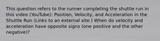 This question refers to the runner completing the shuttle run in this video (YouTube): Position, Velocity, and Acceleration in the Shuttle Run (Links to an external site.) When do velocity and acceleration have opposite signs (one positive and the other negative)?