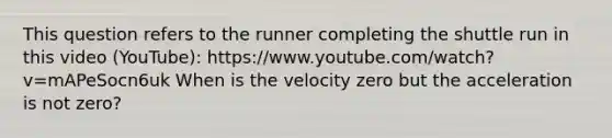 This question refers to the runner completing the shuttle run in this video (YouTube): https://www.youtube.com/watch?v=mAPeSocn6uk When is the velocity zero but the acceleration is not zero?