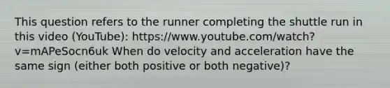 This question refers to the runner completing the shuttle run in this video (YouTube): https://www.youtube.com/watch?v=mAPeSocn6uk When do velocity and acceleration have the same sign (either both positive or both negative)?