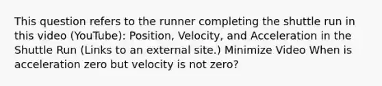 This question refers to the runner completing the shuttle run in this video (YouTube): Position, Velocity, and Acceleration in the Shuttle Run (Links to an external site.) Minimize Video When is acceleration zero but velocity is not zero?