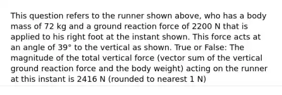 This question refers to the runner shown above, who has a body mass of 72 kg and a ground reaction force of 2200 N that is applied to his right foot at the instant shown. This force acts at an angle of 39° to the vertical as shown. True or False: The magnitude of the total vertical force (vector sum of the vertical ground reaction force and the body weight) acting on the runner at this instant is 2416 N (rounded to nearest 1 N)