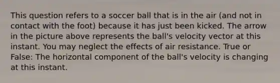 This question refers to a soccer ball that is in the air (and not in contact with the foot) because it has just been kicked. The arrow in the picture above represents the ball's velocity vector at this instant. You may neglect the effects of air resistance. True or False: The horizontal component of the ball's velocity is changing at this instant.