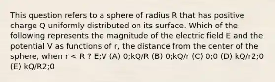 This question refers to a sphere of radius R that has positive charge Q uniformly distributed on its surface. Which of the following represents the magnitude of the electric field E and the potential V as functions of r, the distance from the center of the sphere, when r < R ? E;V (A) 0;kQ/R (B) 0;kQ/r (C) 0;0 (D) kQ/r2;0 (E) kQ/R2;0