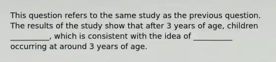 This question refers to the same study as the previous question. The results of the study show that after 3 years of age, children __________, which is consistent with the idea of __________ occurring at around 3 years of age.