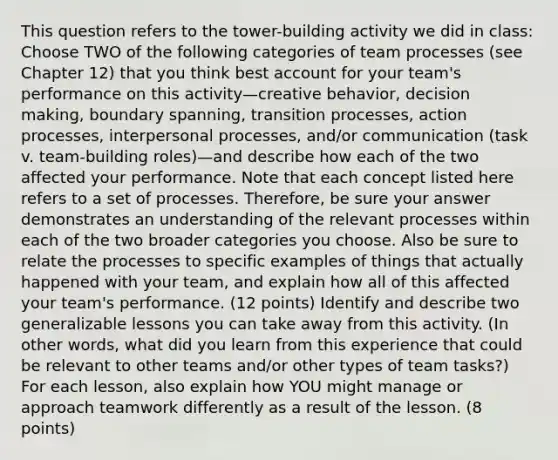 This question refers to the tower-building activity we did in class: Choose TWO of the following categories of team processes (see Chapter 12) that you think best account for your team's performance on this activity—creative behavior, decision making, boundary spanning, transition processes, action processes, interpersonal processes, and/or communication (task v. team-building roles)—and describe how each of the two affected your performance. Note that each concept listed here refers to a set of processes. Therefore, be sure your answer demonstrates an understanding of the relevant processes within each of the two broader categories you choose. Also be sure to relate the processes to specific examples of things that actually happened with your team, and explain how all of this affected your team's performance. (12 points) Identify and describe two generalizable lessons you can take away from this activity. (In other words, what did you learn from this experience that could be relevant to other teams and/or other types of team tasks?) For each lesson, also explain how YOU might manage or approach teamwork differently as a result of the lesson. (8 points)