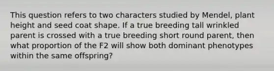 This question refers to two characters studied by Mendel, plant height and seed coat shape. If a true breeding tall wrinkled parent is crossed with a true breeding short round parent, then what proportion of the F2 will show both dominant phenotypes within the same offspring?