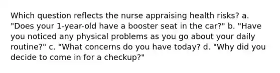 Which question reflects the nurse appraising health risks? a. "Does your 1-year-old have a booster seat in the car?" b. "Have you noticed any physical problems as you go about your daily routine?" c. "What concerns do you have today? d. "Why did you decide to come in for a checkup?"