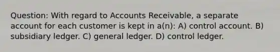 Question: With regard to Accounts Receivable, a separate account for each customer is kept in a(n): A) control account. B) subsidiary ledger. C) general ledger. D) control ledger.