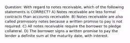 Question: With regard to notes receivable, which of the following statements is CORRECT? A) Notes receivable are less formal contracts than accounts receivable. B) Notes receivable are also called promissory notes because a written promise to pay is not required. C) All notes receivable require the borrower to pledge collateral. D) The borrower signs a written promise to pay the lender a definite sum at the maturity date, with interest.