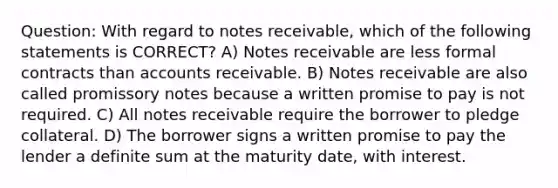 Question: With regard to notes receivable, which of the following statements is CORRECT? A) Notes receivable are less formal contracts than accounts receivable. B) Notes receivable are also called promissory notes because a written promise to pay is not required. C) All notes receivable require the borrower to pledge collateral. D) The borrower signs a written promise to pay the lender a definite sum at the maturity date, with interest.