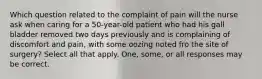 Which question related to the complaint of pain will the nurse ask when caring for a 50-year-old patient who had his gall bladder removed two days previously and is complaining of discomfort and pain, with some oozing noted fro the site of surgery? Select all that apply. One, some, or all responses may be correct.