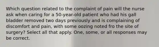 Which question related to the complaint of pain will the nurse ask when caring for a 50-year-old patient who had his gall bladder removed two days previously and is complaining of discomfort and pain, with some oozing noted fro the site of surgery? Select all that apply. One, some, or all responses may be correct.