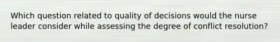 Which question related to quality of decisions would the nurse leader consider while assessing the degree of conflict resolution?