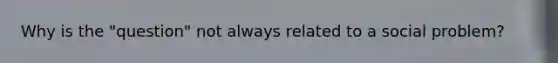 Why is the "question" not always related to a social problem?