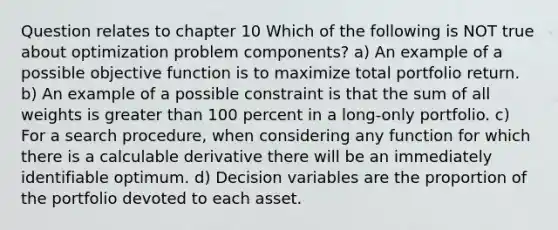 Question relates to chapter 10 Which of the following is NOT true about optimization problem components? a) An example of a possible objective function is to maximize total portfolio return. b) An example of a possible constraint is that the sum of all weights is greater than 100 percent in a long-only portfolio. c) For a search procedure, when considering any function for which there is a calculable derivative there will be an immediately identifiable optimum. d) Decision variables are the proportion of the portfolio devoted to each asset.