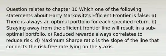 Question relates to chapter 10 Which one of the following statements about Harry Markowitz's Efficient Frontier is false: a) There is always an optimal portfolio for each specified return. b) Straying away from the efficient frontier line will result in a sub-optimal portfolio. c) Reduced rewards always correlates to reduce risk. d) Maximum Sharpe ratio is the slope of the line that connects the risk-free rate lying on the y-axis.