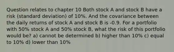 Question relates to chapter 10 Both stock A and stock B have a risk (standard deviation) of 10%. And the covariance between the daily returns of stock A and stock B is -0.9. For a portfolio with 50% stock A and 50% stock B, what the risk of this portfolio would be? a) cannot be determined b) higher than 10% c) equal to 10% d) lower than 10%