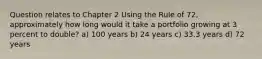 Question relates to Chapter 2 Using the Rule of 72, approximately how long would it take a portfolio growing at 3 percent to double? a) 100 years b) 24 years c) 33.3 years d) 72 years