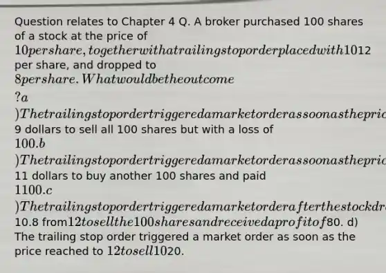 Question relates to Chapter 4 Q. A broker purchased 100 shares of a stock at the price of 10 per share, together with a trailing stop order placed with 10% trailing threshold for the stock holding. If the stock went up to its highest12 per share, and dropped to 8 per share. What would be the outcome? a) The trailing stop order triggered a market order as soon as the price dropped to9 dollars to sell all 100 shares but with a loss of 100. b) The trailing stop order triggered a market order as soon as the price reached to11 dollars to buy another 100 shares and paid 1100. c) The trailing stop order triggered a market order after the stock dropped to10.8 from12 to sell the 100 shares and received a profit of80. d) The trailing stop order triggered a market order as soon as the price reached to 12 to sell 10% of the 100 shares (10 shares) and received a profit of20.