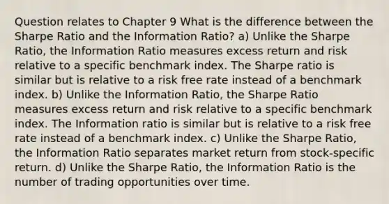 Question relates to Chapter 9 What is the difference between the Sharpe Ratio and the Information Ratio? a) Unlike the Sharpe Ratio, the Information Ratio measures excess return and risk relative to a specific benchmark index. The Sharpe ratio is similar but is relative to a risk free rate instead of a benchmark index. b) Unlike the Information Ratio, the Sharpe Ratio measures excess return and risk relative to a specific benchmark index. The Information ratio is similar but is relative to a risk free rate instead of a benchmark index. c) Unlike the Sharpe Ratio, the Information Ratio separates market return from stock-specific return. d) Unlike the Sharpe Ratio, the Information Ratio is the number of trading opportunities over time.