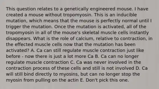 This question relates to a genetically engineered mouse. I have created a mouse without tropomyosin. This is an inducible mutation, which means that the mouse is perfectly normal until I trigger the mutation. Once the mutation is activated, all of the tropomyosin in all of the mouse's skeletal muscle cells instantly disappears. What is the role of calcium, relative to contraction, in the effected muscle cells now that the mutation has been activated? A. Ca can still regulate muscle contraction just like before - now there is just a lot more Ca B. Ca can no longer regulate muscle contraction C. Ca was never involved in the contraction process of these cells and still is not involved D. Ca will still bind directly to myosins, but can no longer stop the myosin from pulling on the actin E. Don't pick this one.